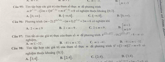 C. m . D. |m<-3'</tex> 
Câu 95: Tìm tập hợp các giá trị của tham số thực m để phương trình
,,. <tex>9^(x^2)-2x-(2m+1)6^(x^2)-2x+m.4^(x^2)-2x=0</tex> có nghiệm thuộc khoảng <tex>(0;2)</tex>. 
<option>A. <tex>[6;+∈fty )</tex>. <option>B. <tex>(-∈fty ;6]</tex>. <option>C. <tex>(-∈fty ;0]</tex>. <option>D. <tex>[0;+∈fty )</tex>. 
Câu 96: Phương trình <tex>(m-2).2^(2(x^2)+1)-(m+1).2^(x^2)+2+2m=6</tex> có nghiệm khi 2.
<option>A. <tex>2<m≤ 9</tex> <option>B. <tex>2<m<9</tex>. <option>C. <tex>2≤ m<9</tex>. <option>D. <tex>beginarrayl m<2 m≥ 9endarray.  </tex>. 
Câu 97: Tìm tất cả các giá trị thực của tham số m đề phương trình <tex>4^(sqrt(x+1)+sqrt 3-x)-14.2^(sqrt(x+1)+sqrt 3-x)+8=m<(</tex> 
nghiệm.
<option>A. <tex>m≤ -32</tex>. <option>B. <tex>-41≤ m≤ 32</tex>. <option>C. <tex>m≥ -41</tex>. <option>D. <tex>-41≤ m≤ -32</tex>. 
Câu 98: Tìm tập hợp các giá trị của tham số thực m để phương trình <tex>6^x+(3-m)2^x-m=0</tex> có
nghiệm thuộc khoảng <tex>(0;1)</tex>. 
<option>A. <tex>[3;4]</tex>. <option>B. <tex>[2;4]</tex>. <option>C. <tex>(2;4)</tex>. <option>D. <tex>(3;4)</tex>. 
<tex>+x^2-2x+1</tex> <tex>ax^2-2x+2+2m-2-0</tex>