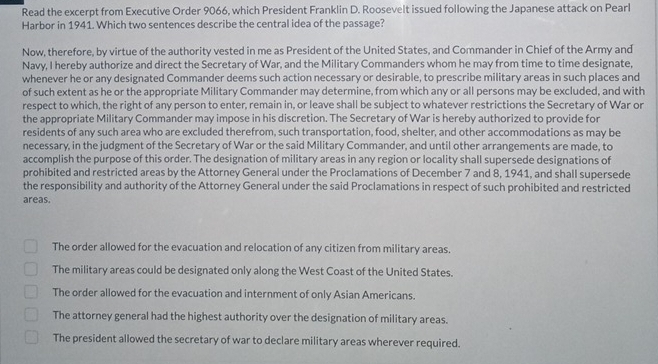 Read the excerpt from Executive Order 9066, which President Franklin D. Roosevelt issued following the Japanese attack on Pearl
Harbor in 1941. Which two sentences describe the central idea of the passage?
Now, therefore, by virtue of the authority vested in me as President of the United States, and Commander in Chief of the Army and
Navy, I hereby authorize and direct the Secretary of War, and the Military Commanders whom he may from time to time designate,
whenever he or any designated Commander deems such action necessary or desirable, to prescribe military areas in such places and
of such extent as he or the appropriate Military Commander may determine, from which any or all persons may be excluded, and with
respect to which, the right of any person to enter, remain in, or leave shall be subject to whatever restrictions the Secretary of War or
the appropriate Military Commander may impose in his discretion. The Secretary of War is hereby authorized to provide for
residents of any such area who are excluded therefrom, such transportation, food, shelter, and other accommodations as may be
necessary, in the judgment of the Secretary of War or the said Military Commander, and until other arrangements are made, to
accomplish the purpose of this order. The designation of military areas in any region or locality shall supersede designations of
prohibited and restricted areas by the Attorney General under the Proclamations of December 7 and 8, 1941, and shall supersede
the responsibility and authority of the Attorney General under the said Proclamations in respect of such prohibited and restricted
areas.
The order allowed for the evacuation and relocation of any citizen from military areas.
The military areas could be designated only along the West Coast of the United States.
The order allowed for the evacuation and internment of only Asian Americans.
The attorney general had the highest authority over the designation of military areas.
The president allowed the secretary of war to declare military areas wherever required.