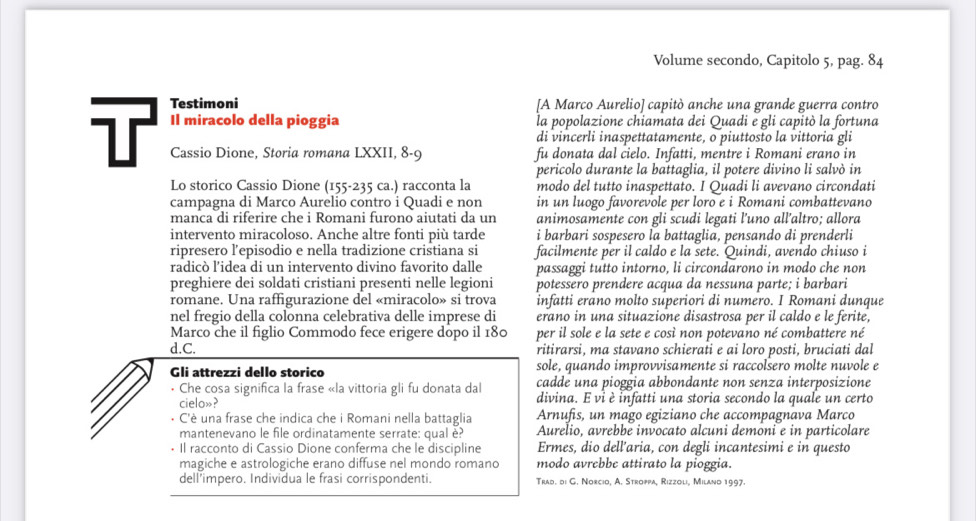 Volume secondo, Capitolo 5, pag. 84
Testimoni [A Marco Aurelio] capitò anche una grande guerra contro
Il miracolo della pioggia la popolazione chiamata dei Quadi e gli capitò la fortuna
di vincerli inaspettatamente, o piuttosto la vittoria gli
T Cassio Dione, Storia romana LXXII, 8-9 fu donata dal cielo. Infatti, mentre i Romani erano in
pericolo durante la battaglia, il potere divino li salvò in
Lo storico Cassio Dione (155-235 ca.) racconta la modo del tutto inaspettato. I Quadi li avevano circondati
campagna di Marco Aurelio contro i Quadi e non in un luogo favorevole per loro e i Romani combattevano
manca di riferire che i Romani furono aiutati da un animosamente con gli scudi legati l’uno all’altro; allora
intervento miracoloso. Anche altre fonti più tarde i barbari sospesero la battaglia, pensando di prenderli
ripresero l’episodio e nella tradizione cristiana si facilmente per il caldo e la sete. Quindi, avendo chiuso i
radicò l’idea di un intervento divino favorito dalle passaggi tutto intorno, li circondarono in modo che non
preghiere dei soldati cristiani presenti nelle legioni potessero prendere acqua da nessuna parte; i barbari
romane. Una raffigurazione del «miracolo» si trova infatti erano molto superiori di numero. I Romani dunque
nel fregio della colonna celebrativa delle imprese di erano in una situazione disastrosa per il caldo e le ferite,
Marco che il figlio Commodo fece erigere dopo il 180 per il sole e la sete e così non potevano né combattere né
d.C. ritirarsi, ma stavano schierati e ai loro posti, bruciati dal
Gli attrezzi dello storico sole, quando improvvisamente si raccolsero molte nuvole e
cadde una pioggia abbondante non senza interposizione
• Che cosa significa la frase «la vittoria gli fu donata dal divina. E vi è infatti una storia secondo la quale un certo
cielo»?
• C'è una frase che indica che i Romani nella battaglia Arnufis, un mago egiziano che accompagnava Marco
mantenevano le file ordinatamente serrate: qual è? Aurelio, avrebbe invocato alcuni demoni e in particolare
• Il racconto di Cassio Dione conferma che le discipline Ermes, dio dell’aria, con degli incantesimi e in questo
magiche e astrologiche erano diffuse nel mondo romano modo avrebbe attirato la pioggia.
dell’impero. Individua le frasi corrispondenti. Trad. di G. Norcio, A. Stroppa, Rizzoli, Miland 1997.