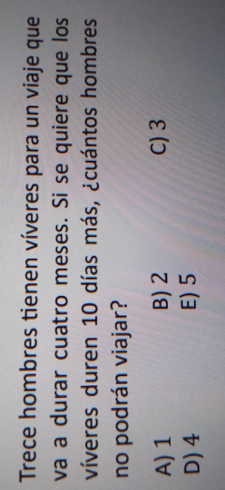 Trece hombres tienen víveres para un viaje que
va a durar cuatro meses. Si se quiere que los
víveres duren 10 días más, ¿cuántos hombres
no podrán viajar?
A) 1
B) 2 C) 3
D) 4 E) 5