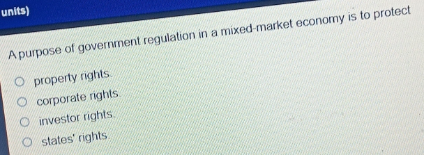 units)
A purpose of government regulation in a mixed-market economy is to protect
property rights.
corporate rights.
investor rights.
states' rights.