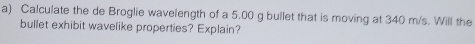 Calculate the de Broglie wavelength of a 5.00 g bullet that is moving at 340 m/s. Will the 
bullet exhibit wavelike properties? Explain?