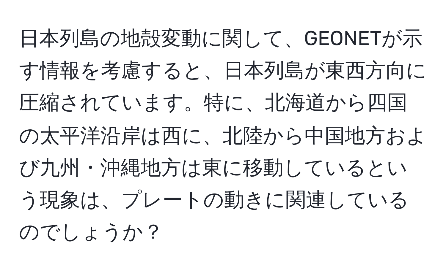 日本列島の地殻変動に関して、GEONETが示す情報を考慮すると、日本列島が東西方向に圧縮されています。特に、北海道から四国の太平洋沿岸は西に、北陸から中国地方および九州・沖縄地方は東に移動しているという現象は、プレートの動きに関連しているのでしょうか？