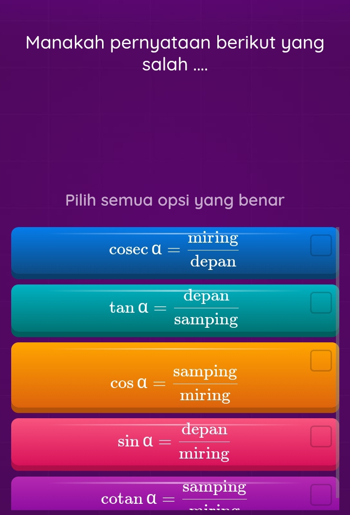 Manakah pernyataan berikut yang
salah ....
Pilih semua opsi yang benar
cos ecalpha = miring/depan 
tan alpha = depan/samping 
cos a= samping/miring 
sin alpha = depan/miring 
cotan alpha =frac samping_ 
frac □ 