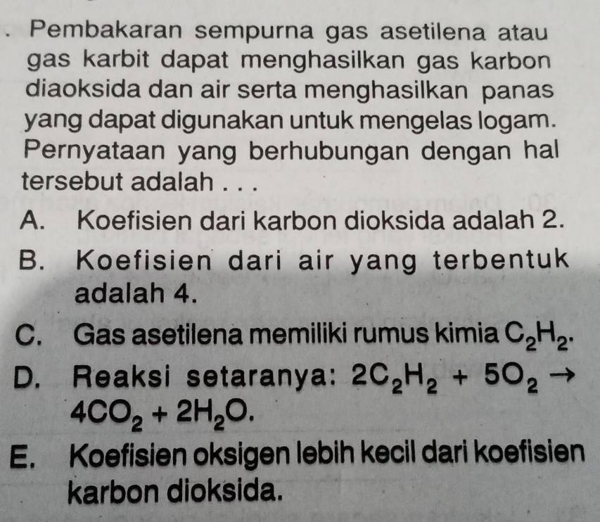 Pembakaran sempurna gas asetilena atau
gas karbit dapat menghasilkan gas karbon 
diaoksida dan air serta menghasilkan panas
yang dapat digunakan untuk mengelas logam.
Pernyataan yang berhubungan dengan hal
tersebut adalah . . .
A. Koefisien dari karbon dioksida adalah 2.
B. Koefisien dari air yang terbentuk
adalah 4.
C. Gas asetilena memiliki rumus kimia C_2H_2.
D. Reaksi setaranya: 2C_2H_2+5O_2 frac 1
4CO_2+2H_2O.
E. Koefisien oksigen lebih kecil dari koefisien
karbon dioksida.