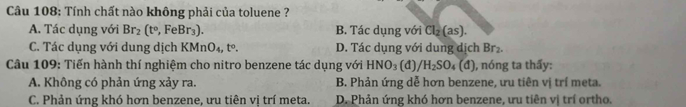 Tính chất nào không phải của toluene ?
A. Tác dụng với Br_2(t°, FeBr_3). B. Tác dụng với Cl_2(as).
C. Tác dụng với dung dịch KMnO_4, t°. D. Tác dụng với dung dịch Br₂.
Câu 109: Tiến hành thí nghiệm cho nitro benzene tác dụng với HNO_3 (đ) /H_2SO_4 (d) ), nóng ta thấy:
A. Không có phản ứng xảy ra. B. Phản ứng dễ hơn benzene, ưu tiên vị trí meta.
C. Phản ứng khó hơn benzene, ưu tiên vị trí meta. D. Phản ứng khó hơn benzene, ưu tiên vị trí ortho.