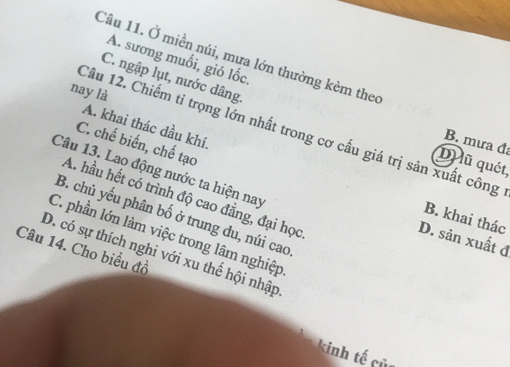 Ở miền núi, mưa lớn thường kèm theo
A. sương muối, gió lốc.
C. ngập lụt, nước dâng.
nay là
A. khai thác dầu khí.
Câu 12. Chiếm tỉ trọng lớn nhất trong cơ cấu giá trị sản xuất công
B. mưa đa
C. chế biến, chế tạo
Du ũ quét,
Câu 13. Lao động nước ta hiện nay
A. hầu hết có trình độ cao đẳng, đại học
B. chủ yếu phân bố ở trung du, núi cao
B. khai thác
C. phần lớn làm việc trong lâm nghiệp
D. sản xuất đ
Câu 14. Cho biểu đồ
D. có sự thích nghi với xu thế hội nhập
kinh tế củ