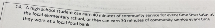 A high school student can earn 40 minutes of community service for every time they tutor at 
the local elementary school, or they can earn 30 minutes of community service every time 
they work at a local food bank.