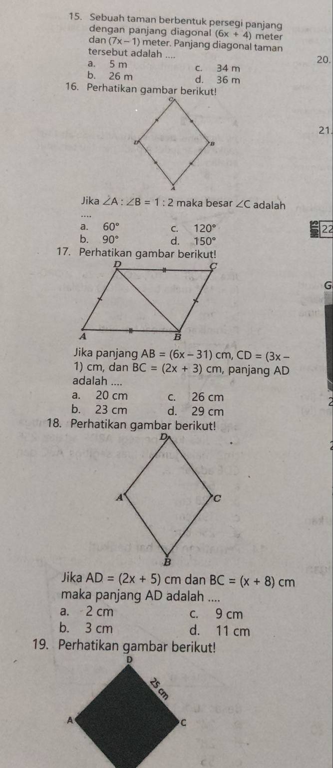 Sebuah taman berbentuk persegi panjang
dengan panjang diagonal (6x+4) meter
dan (7x-1) meter. Panjang diagonal taman
tersebut adalah ....
20.
a. 5 m c. 34 m
b. 26 m d. 36 m
16. Perhatikan gambar berikut!
21.
Jika ∠ A:∠ B=1:2 maka besar ∠ C adalah
a. 60° C. 120° 22
b. 90° d. 150°
17. Perhatikan gambar berikut!
G
Jika panjang AB=(6x-31)cm, CD=(3x-
1) cm, dan BC=(2x+3)cm , panjang AD
adalah ....
a. 20 cm c. 26 cm
b. 23 cm d. 29 cm
Jika AD=(2x+5) cm dan BC=(x+8)cm
maka panjang AD adalah ....
a. 2 cm c. 9 cm
b. 3 cm d. 11 cm
19. Perhatikan gambar berikut!