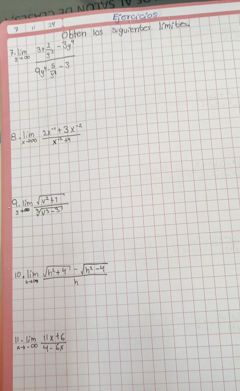 mmek hz0NOTYS T0. 
7 11 24 Gercicios 
obten las siguientes. limites. 
7 lim _sto ∈fty frac 3+ 2/y^2 -3y^49y^4·  5/y^2 -3
8. limlimits _xto ∈fty  (2x^(-1)+3x^(-2))/x^(-2)+4 
9.limlimits _yto ∈fty  (sqrt(v^2+1))/sqrt[3](v^3-3) 
10 lim _hto ∈fty  (sqrt(h^2+4)-sqrt(h^2-4))/h 
11.limlimits _xto -∈fty  (11x+6)/4-6x 