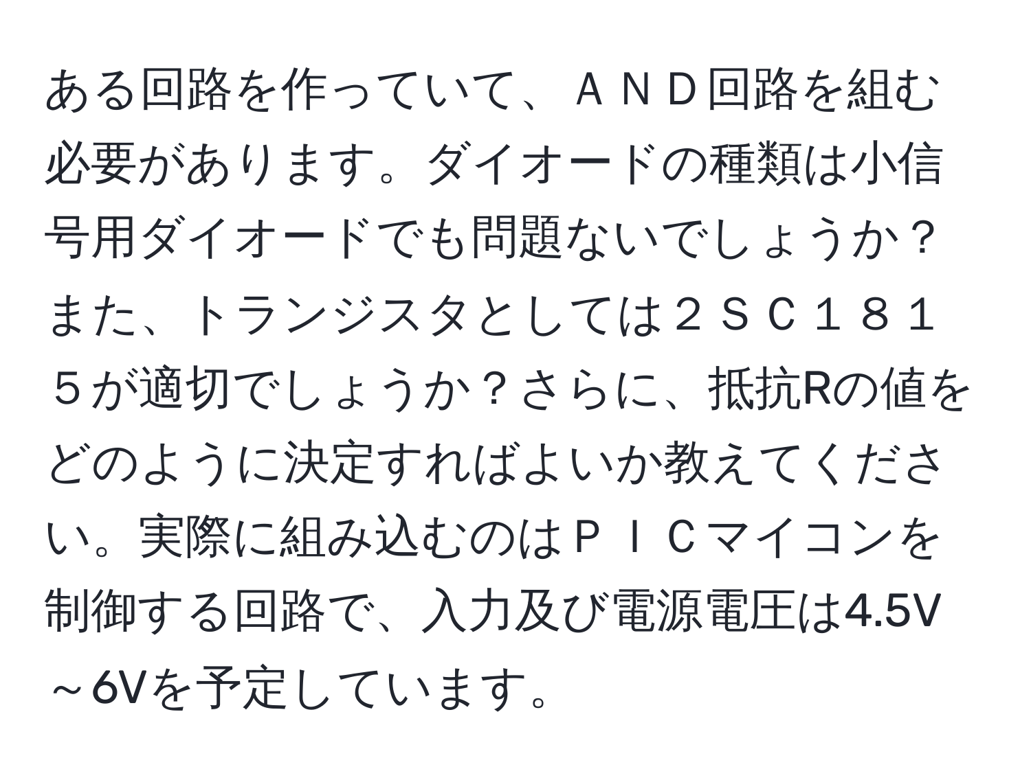 ある回路を作っていて、ＡＮＤ回路を組む必要があります。ダイオードの種類は小信号用ダイオードでも問題ないでしょうか？また、トランジスタとしては２ＳＣ１８１５が適切でしょうか？さらに、抵抗Rの値をどのように決定すればよいか教えてください。実際に組み込むのはＰＩＣマイコンを制御する回路で、入力及び電源電圧は4.5V～6Vを予定しています。