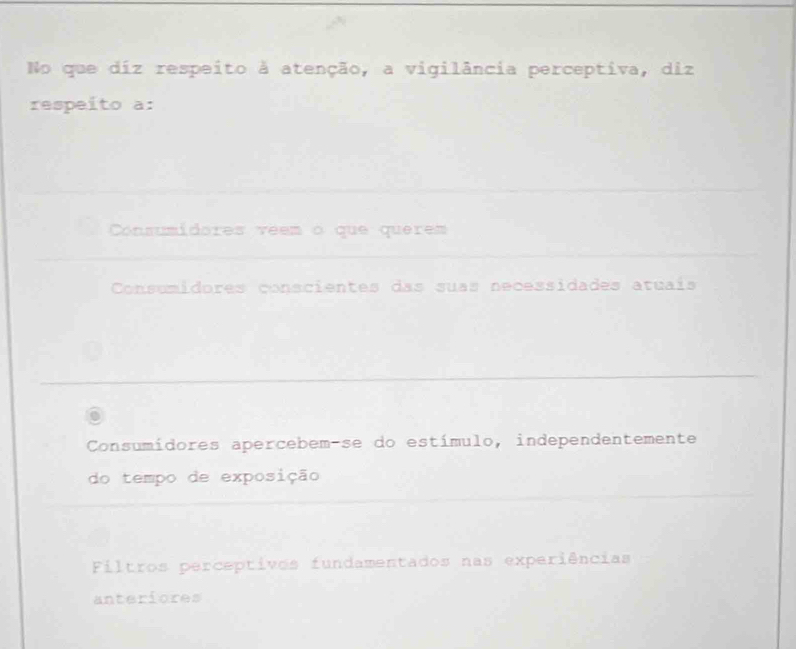 No que diz respeito à atenção, a vigilância perceptiva, diz
respeito a:
Consumidores veem o que querem
Consumidores conscientes das suas necessidades atuais
Consumidores apercebem-se do estímulo, independentemente
do tempo de exposição
Filtros perceptivos fundamentados nas experiências
anteriores