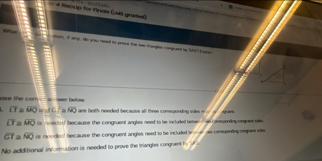 (CTA- 5(A).[lMS)
7clasaea7e6fbd8039a10487492a74850a767c9caa
4 Recap for Finals (LMS graded)
What tion, if any, do you need to prove the two triangles congruent by SAS7 Explain
C
ose the com arwer below.
overline LT≌ overline MQ overline JGT≌ overline NQ are both needed because all three corresponding sides must beongruent.
overline LT≌ overline MQ is nneded because the congruent angles need to be included between two corresponding congruent sides .
overline GT≌ overline NQ is nneded because the congruent angles need to be included bety een two corresponding congruent sides
No additional information is needed to prove the triangles congruent by SAS.
