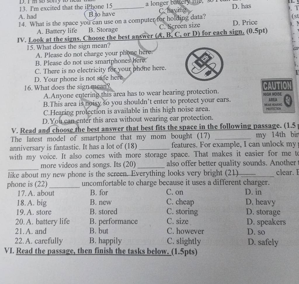 I'm so sonry to near th
13. I'm excited that the iPhone 15 _ a longer battery he, so 11.
A. had B.to have C. having D. has
). T
14. What is the space you can use on a computer for holding data? (st
A. Battery life B. Storage C. Screen size
D. Price
). 1
IV. Look at the signs. Choose the best answer (A, B, C, or D) for each sign. (0.5pt)
15. What does the sign mean?
A. Please do not charge your phone here.ar
B. Please do not use smartphones here.
C. There is no electricity for your phone here.
D. Your phone is not safe here
16. What does the sign mean? CAUTION
A.Anyone entering this area has to wear hearing protection.
HIGH NOISE
B.This area is noisy so you shouldn’t enter to protect your ears. AREA
WEAR HEARING
C.Hearing protection is available in this high noise area. PROTECTION
D.You can enter this area without wearing ear protection.
V. Read and choose the best answer that best fits the space in the following passage. (1.5 
The latest model of smartphone that my mom bought (17) _my 14th bir
anniversary is fantastic. It has a lot of (18) _features. For example, I can unlock my 
with my voice. It also comes with more storage space. That makes it easier for me to
_
more videos and songs. Its (20)_ also offer better quality sounds. Another 
like about my new phone is the screen. Everything looks very bright (21) _clear. E
phone is (22)_ uncomfortable to charge because it uses a different charger.
17. A. about B. for C. on D. in
18. A. big B. new C. cheap D. heavy
19. A. store B. stored C. storing D. storage
20. A. battery life B. performance C. size D. speakers
21. A. and B. but C. however D. so
22. A. carefully B. happily C. slightly D. safely
VI. Read the passage, then finish the tasks below. (1.5pts)