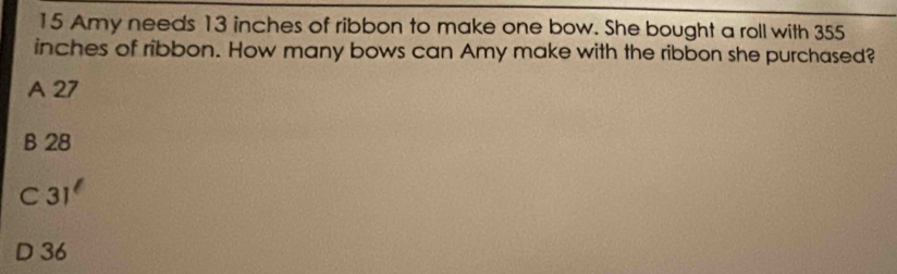 Amy needs 13 inches of ribbon to make one bow. She bought a roll with 355
inches of ribbon. How many bows can Amy make with the ribbon she purchased?
A 27
B 28
C 31^(ell)
D 36