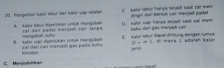 Pengertian kalor lebur dan kalor uap adalah C. kalor lebur hanya terjadi saat zat men-
dingin dari bentuk cair menjadi padat
A. kalor lebur diperlukan untuk mengubah D. kalor uap hanya terjadi saat zat mem-
zat dari padat menjadi cair tanpa beku dari gas menjadi cair
mengubah suhu
B. kalor uap diperlukan untuk mengubah E. kalor lebur dapat dihitung dengan rumus
Q=mL
zat dari cair menjadi gas pada suhu , di mana L adalah kalor
konstan jenis
C. Menjodohkan