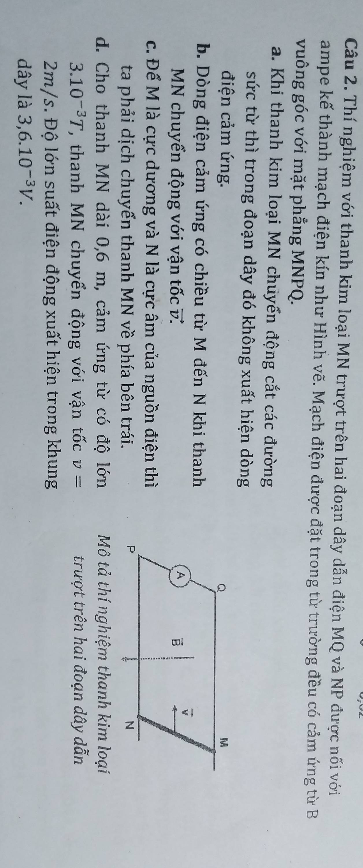 Thí nghiệm với thanh kim loại MN trượt trên hai đoạn dây dẫn điện MQ và NP được nối với
ampe kế thành mạch điện kín như Hình vẽ. Mạch điện được đặt trong từ trường đều có cảm ứng từ B
vuông góc với mặt phẳng MNPQ.
a. Khi thanh kim loại MN chuyển động cắt các đường
sức từ thì trong đoạn dây đó không xuất hiện dòng
điện cảm ứng. 
b. Dòng điện cảm ứng có chiều từ M đến N khi thanh
MN chuyển động với vận tốc v. 
c. Để M là cực dương và N là cực âm của nguồn điện thì
ta phải dịch chuyển thanh MN về phía bên trái.
d. Cho thanh MN dài 0,6 m, cảm ứng từ có độ lớn Mô tả thí nghiệm thanh kim loại
3.10^(-3)T , thanh MN chuyển động với vận tốc v= trượt trên hai đoạn dây dẫn
2m/s. Độ lớn suất điện động xuất hiện trong khung
dây là 3,6.10^(-3)V.