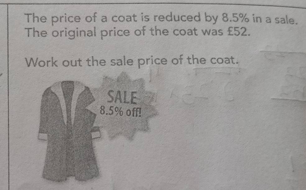 The price of a coat is reduced by 8.5% in a sale. 
The original price of the coat was £52. 
Work out the sale price of the coat. 
SALE 
. 5% off!