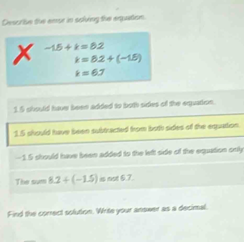 Desothe the ever is sching the equston.
x -15+k=82
k=8.2+(-1.6)
k=6.7
15 chould havw beee added to both ades of the equeion.
15 should have baee subtracted from both sides of the equation.
-1.5 should have been added to the left side of the equation only 
The sum 8.2+(-1.5) not6.7. 
Find the correct solution. Write your anower as a decimal.