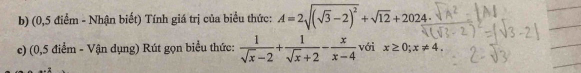 (0,5 điểm - Nhận biết) Tính giá trị của biểu thức: A=2sqrt((sqrt 3)-2)^2+sqrt(12)+2024
c) (0,5 điểm - Vận dụng) Rút gọn biểu thức:  1/sqrt(x)-2 + 1/sqrt(x)+2 - x/x-4  với x≥ 0; x!= 4.