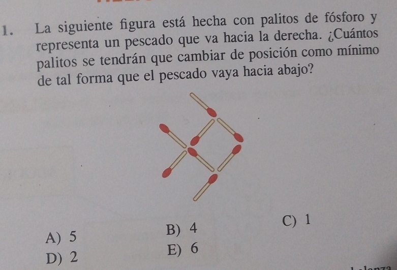 La siguiente figura está hecha con palitos de fósforo y
representa un pescado que va hacia la derecha. ¿Cuántos
palitos se tendrán que cambiar de posición como mínimo
de tal forma que el pescado vaya hacia abajo?
C) 1
A) 5
B) 4
D) 2
E) 6