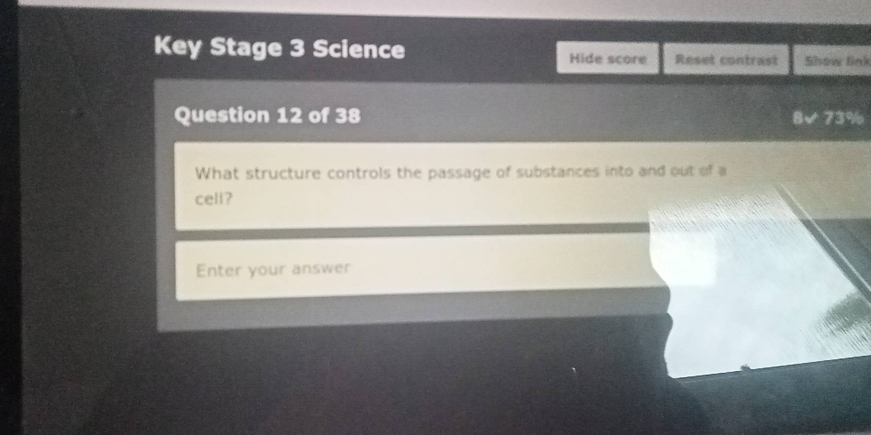 Key Stage 3 Science 
Hide score Reset contrast Show link 
Question 12 of 38 8√ 73% 
What structure controls the passage of substances into and out of a 
cell? 
Enter your answer