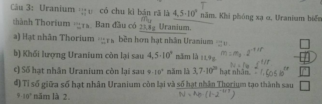 Uranium _(92)^(238)U có chu kì bán rã là 4,5· 10^9 năm. Khi phóng xạ α, Uranium biến 
thành Thorium . beginarrayr 234 90endarray Th. Ban đầu có 23,8g Uranium. 
a) Hạt nhân Thorium _(90)^(234)Th bền hơn hạt nhân Uranium beginarrayr 238 83endarray
b) Khối lượng Uranium còn lại sau 4,5· 10^9 năm là 11,9g. 
c) Số hạt nhân Uranium còn lại sau 9· 10^9 năm là 3,7· 10^(20) hạt nhân. 
d) Tỉ số giữa số hạt nhân Uranium còn lại và số hạt nhân Thorium tạo thành sau frac 
9· 10^9 năm là 2.