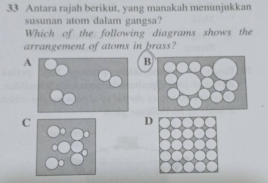 Antara rajah berikut, yang manakah menunjukkan
susunan atom dalam gangsa?
Which of the following diagrams shows the
arrangement of atoms in brass?
A
B
C
D