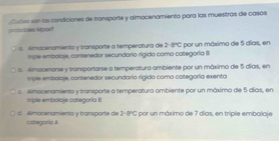 Cubles son las condiciones de transporte y almacenamiento para las muestras de casos
a Almopenamiento y transporte a temperatura de 2-8°C por un máximo de 5 días, en
mple embolaje, conenedor secundario rigido como categoría B
ba Amapenarse y transportarse a temperatura ambiente por un máximo de 5 días, en
triple emibalioje, contenedor secundario rigido como categoría exenta
c. Almpperamiento y transporte a temperatura ambiente por un máximo de 5 días, en
miple embolioje categoría B
d. Almoperamiento y transporte de 2 8°C E por un máximo de 7 días, en triple embalaje
aategoía A