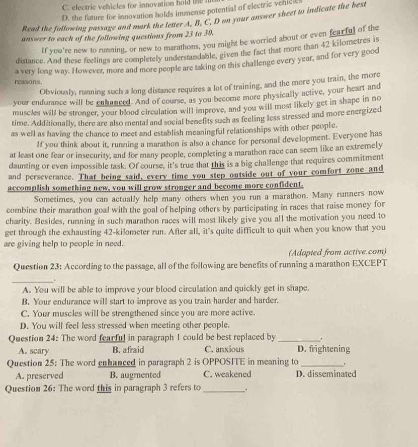 electric vehicles for innovation hold the fu
D. the future for innovation holds immense potential of electric vehlcl
Read the following passage and mark the letter A, B, C, D on your answer sheet to indicate the best
answer to each of the following questions from 23 to 30.
If you're new to running, or new to marathons, you might be worried about or even fearful of the
distance. And these feelings are completely understandable, given the fact that more than 42 kilometres is
a very long way. However, more and more people are taking on this challenge every year, and for very good
reasons.
Obviously, running such a long distance requires a lot of training, and the more you train, the more
your endurance will be enhanced. And of course, as you become more physically active, your heart and
muscles will be stronger, your blood circulation will improve, and you will most likely get in shape in no
time. Additionally, there are also mental and social benefits such as feeling less stressed and more energized
as well as having the chance to meet and establish meaningful relationships with other people.
If you think about it, running a marathon is also a chance for personal development. Everyone has
at least one fear or insecurity, and for many people, completing a marathon race can seem like an extremely
daunting or even impossible task. Of course, it’s true that this is a big challenge that requires commitment
and perseverance. That being said, every time you step outside out of your comfort zone and
accomplish something new, you will grow stronger and become more confident.
Sometimes, you can actually help many others when you run a marathon. Many runners now
combine their marathon goal with the goal of helping others by participating in races that raise money for
charity. Besides, running in such marathon races will most likely give you all the motivation you need to
get through the exhausting 42-kilometer run. After all, it's quite difficult to quit when you know that you
are giving help to people in need.
(Adapted from active.com)
Question 23: According to the passage, all of the following are benefits of running a marathon EXCEPT
_.
A. You will be able to improve your blood circulation and quickly get in shape.
B. Your endurance will start to improve as you train harder and harder.
C. Your muscles will be strengthened since you are more active.
D. You will feel less stressed when meeting other people.
Question 24: The word fearful in paragraph 1 could be best replaced by _.
A. scary B. afraid C. anxious D. frightening
Question 25: The word enhanced in paragraph 2 is OPPOSITE in meaning to _.
A. preserved B. augmented C. weakened D. disseminated
Question 26: The word this in paragraph 3 refers to _.