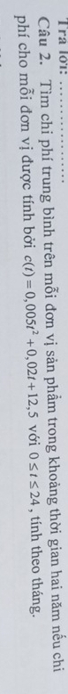 Tra lớ1:_ 
Câu 2. Tìm chi phí trung bình trên mỗi đơn vị sản phẩm trong khoảng thời gian hai năm nếu chi 
phí cho mỗi đơn vị được tính bởi c(t)=0,005t^2+0,02t+12,5 với 0≤ t≤ 24 , tính theo tháng.