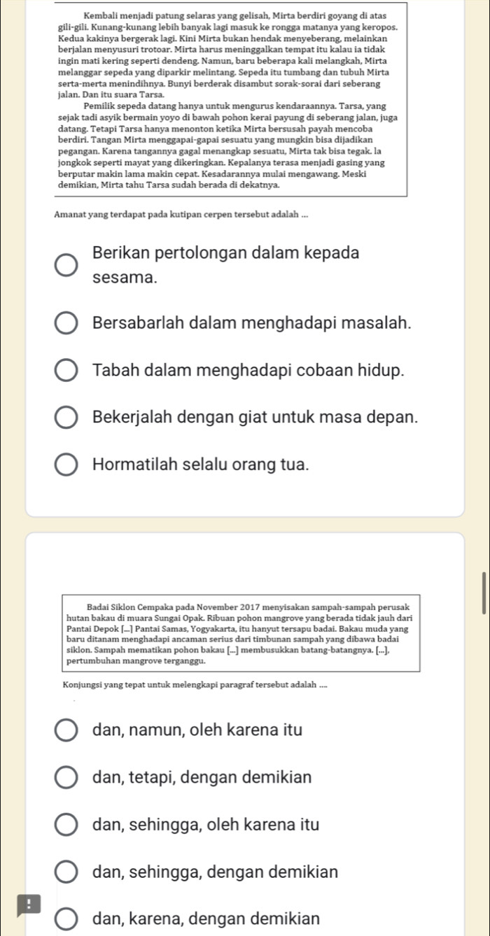 Kembali menjadi patung selaras yang gelisah, Mirta berdiri goyang di atas
gili-gili. Kunang-kunang lebih banyak lagi masuk ke rongga matanya yang keropos.
Kedua kakinya bergerak lagi. Kini Mirta bukan hendak menyeberang, melainkan
berjalan menyusuri trotoar. Mirta harus meninggalkan tempat itu kalau ia tidak
ingin mati kering seperti dendeng. Namun, baru beberapa kali melangkah, Mirta
melanggar sepeda yang diparkir melintang. Sepeda itu tumbang dan tubuh Mirta
serta-merta menindihnya. Bunyi berderak disambut sorak-sorai dari seberang
jalan. Dan itu suara Tarsa.
Pemilik sepeda datang hanya untuk mengurus kendaraannya. Tarsa, yang
sejak tadi asyik bermain yoyo di bawah pohon kerai payung di seberang jalan, juga
datang. Tetapi Tarsa hanya menonton ketika Mirta bersusah payah mencoba
berdiri. Tangan Mirta menggapai-gapai sesuatu yang mungkin bisa dijadikan
pegangan. Karena tangannya gagal menangkap sesuatu, Mirta tak bisa tegak. la
jongkok seperti mayat yang dikeringkan. Kepalanya terasa menjadi gasing yang
berputar makin lama makin cepat. Kesadarannya mulai mengawang. Meski
demikian, Mirta tahu Tarsa sudah berada di dekatnya.
Amanat yang terdapat pada kutipan cerpen tersebut adalah ...
Berikan pertolongan dalam kepada
sesama.
Bersabarlah dalam menghadapi masalah.
Tabah dalam menghadapi cobaan hidup.
Bekerjalah dengan giat untuk masa depan.
Hormatilah selalu orang tua.
Badai Siklon Cempaka pada November 2017 menyisakan sampah-sampah perusak
hutan bakau di muara Sungai Opak. Ribuan pohon mangrove yang berada tidak jauh dari
Pantai Depok [...] Pantai Samas, Yogyakarta, itu hanyut tersapu badai. Bakau muda yang
baru ditanam menghadapi ancaman serius dari timbunan sampah yang dibawa badai
siklon. Sampah mematikan pohon bakau [...] membusukkan batang-batangnya. [...],
pertumbuhan mangrove terganggu.
Konjungsi yang tepat untuk melengkapi paragraf tersebut adalah
dan, namun, oleh karena itu
dan, tetapi, dengan demikian
dan, sehingga, oleh karena itu
dan, sehingga, dengan demikian
!
dan, karena, dengan demikian