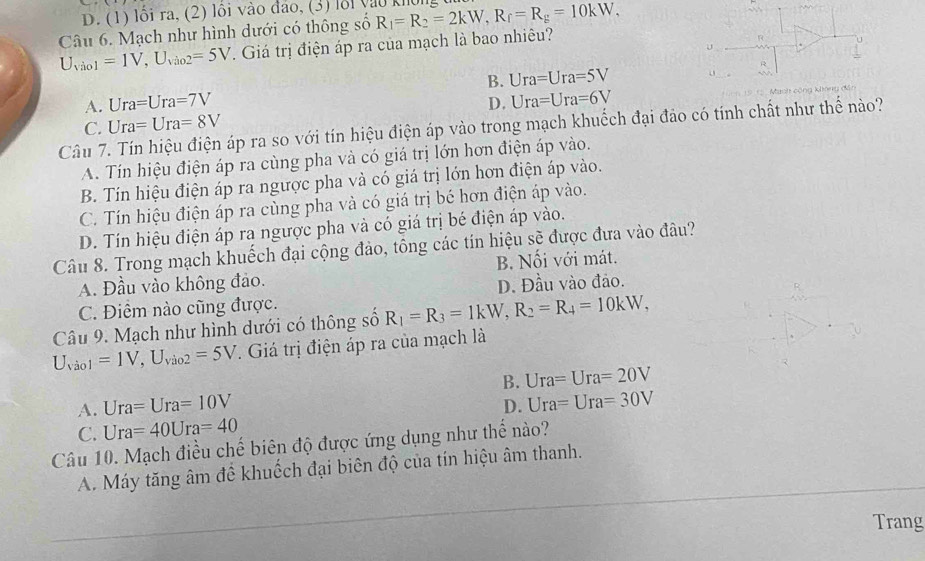 D. (1) lối ra, (2) lồi vào đảo, (3) lỗi vào khôn,
Câu 6. Mạch như hình dưới có thông số R_1=R_2=2kW,R_f=R_g=10kW,
U_Vio1=1V,U_Vio2=5V. Giá trị điện áp ra của mạch là bao nhiêu?
u
B. Ura=Ura=5V
A. Ura=Ura=7V D. Ura=Ura=6V
Manh cộng không dân
C. Ura=Ura=8V
Câu 7. Tín hiệu điện áp ra so với tín hiệu điện áp vào trong mạch khuếch đại đảo có tính chất như thể nào?
A. Tín hiệu điện áp ra cùng pha và có giá trị lớn hơn điện áp vào.
B. Tín hiệu điện áp ra ngược pha và có giá trị lớn hơn điện áp vào.
C. Tín hiệu điện áp ra cùng pha và có giá trị bé hơn điện áp vào.
D. Tín hiệu điện áp ra ngược pha và có giá trị bé điện áp vào.
Câu 8. Trong mạch khuếch đại cộng đảo, tông các tín hiệu sẽ được đưa vào đâu?
A. Đầu vào không đảo. B. Nối với mát.
D. Đầu vào đảo.
C. Điểm nào cũng được.
Câu 9. Mạch như hình dưới có thông số R_1=R_3=1kW,R_2=R_4=10kW,
U_Vio1=1V,U_Vio2=5V. Giá trị điện áp ra của mạch là
B.
A. Ura=Ura=10V Ura=Ura=20V
C. Ura=40Ura=40 D. Ura=Ura=30V
Câu 10. Mạch điều chế biên độ được ứng dụng như thể nào?
A. Máy tăng âm đề khuốch đại biên độ của tín hiệu âm thanh.
Trang