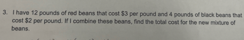 have 12 pounds of red beans that cost $3 per pound and 4 pounds of black beans that 
cost $2 per pound. If I combine these beans, find the total cost for the new mixture of 
beans.