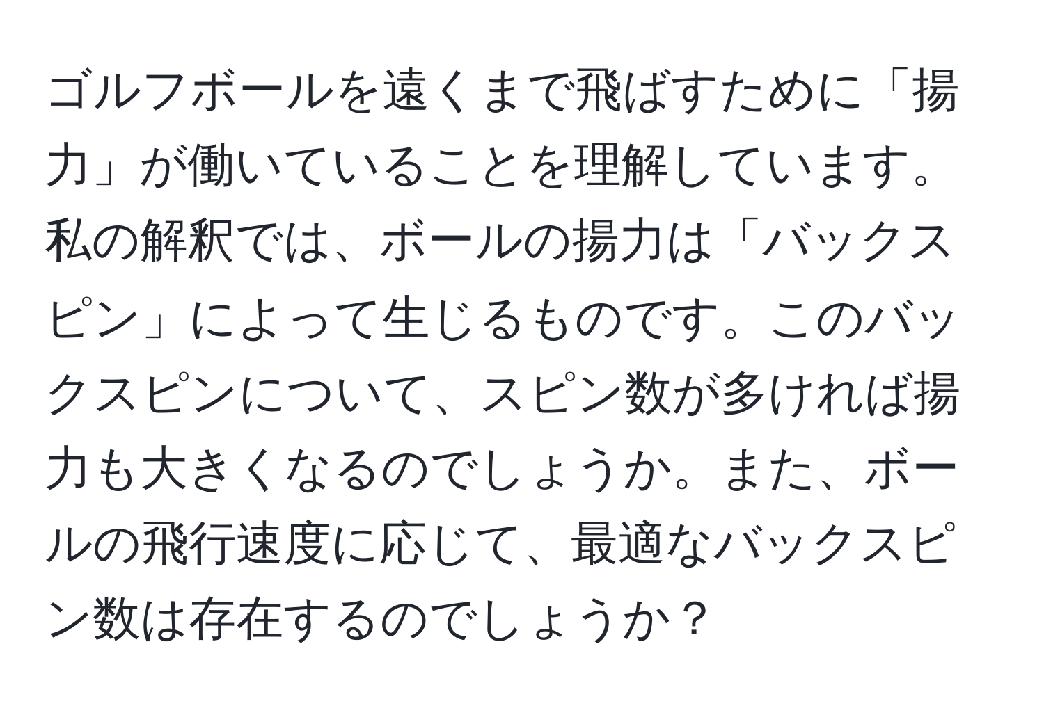 ゴルフボールを遠くまで飛ばすために「揚力」が働いていることを理解しています。私の解釈では、ボールの揚力は「バックスピン」によって生じるものです。このバックスピンについて、スピン数が多ければ揚力も大きくなるのでしょうか。また、ボールの飛行速度に応じて、最適なバックスピン数は存在するのでしょうか？