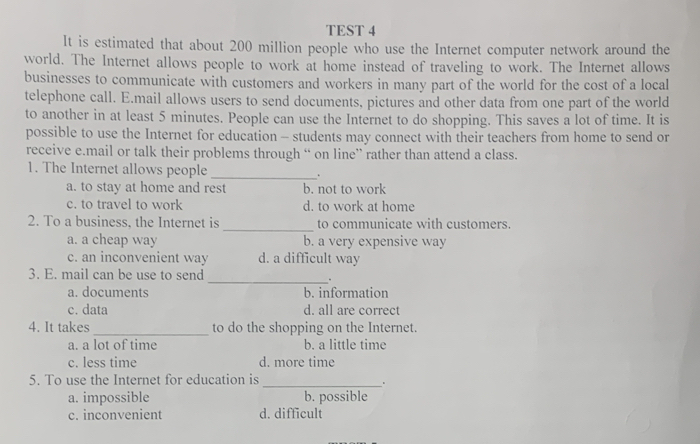 TEST 4
lt is estimated that about 200 million people who use the Internet computer network around the
world. The Internet allows people to work at home instead of traveling to work. The Internet allows
businesses to communicate with customers and workers in many part of the world for the cost of a local
telephone call. E.mail allows users to send documents, pictures and other data from one part of the world
to another in at least 5 minutes. People can use the Internet to do shopping. This saves a lot of time. It is
possible to use the Internet for education - students may connect with their teachers from home to send or
receive e.mail or talk their problems through “ on line” rather than attend a class.
1. The Internet allows people _、
a. to stay at home and rest b. not to work
c. to travel to work d. to work at home
2. To a business, the Internet is _to communicate with customers.
a. a cheap way b. a very expensive way
c. an inconvenient way d. a difficult way
3. E. mail can be use to send _、
a. documents b. information
c. data d. all are correct
4. It takes_ to do the shopping on the Internet.
a. a lot of time b. a little time
c. less time d. more time
5. To use the Internet for education is_
a. impossible b. possible
c. inconvenient d. difficult