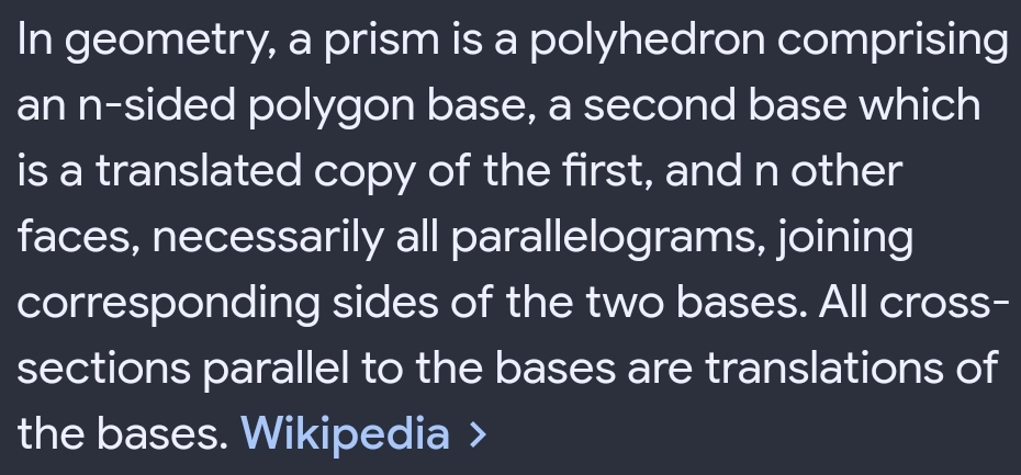 In geometry, a prism is a polyhedron comprising 
an n-sided polygon base, a second base which 
is a translated copy of the first, and n other 
faces, necessarily all parallelograms, joining 
corresponding sides of the two bases. All cross- 
sections parallel to the bases are translations of 
the bases. Wikipedia >