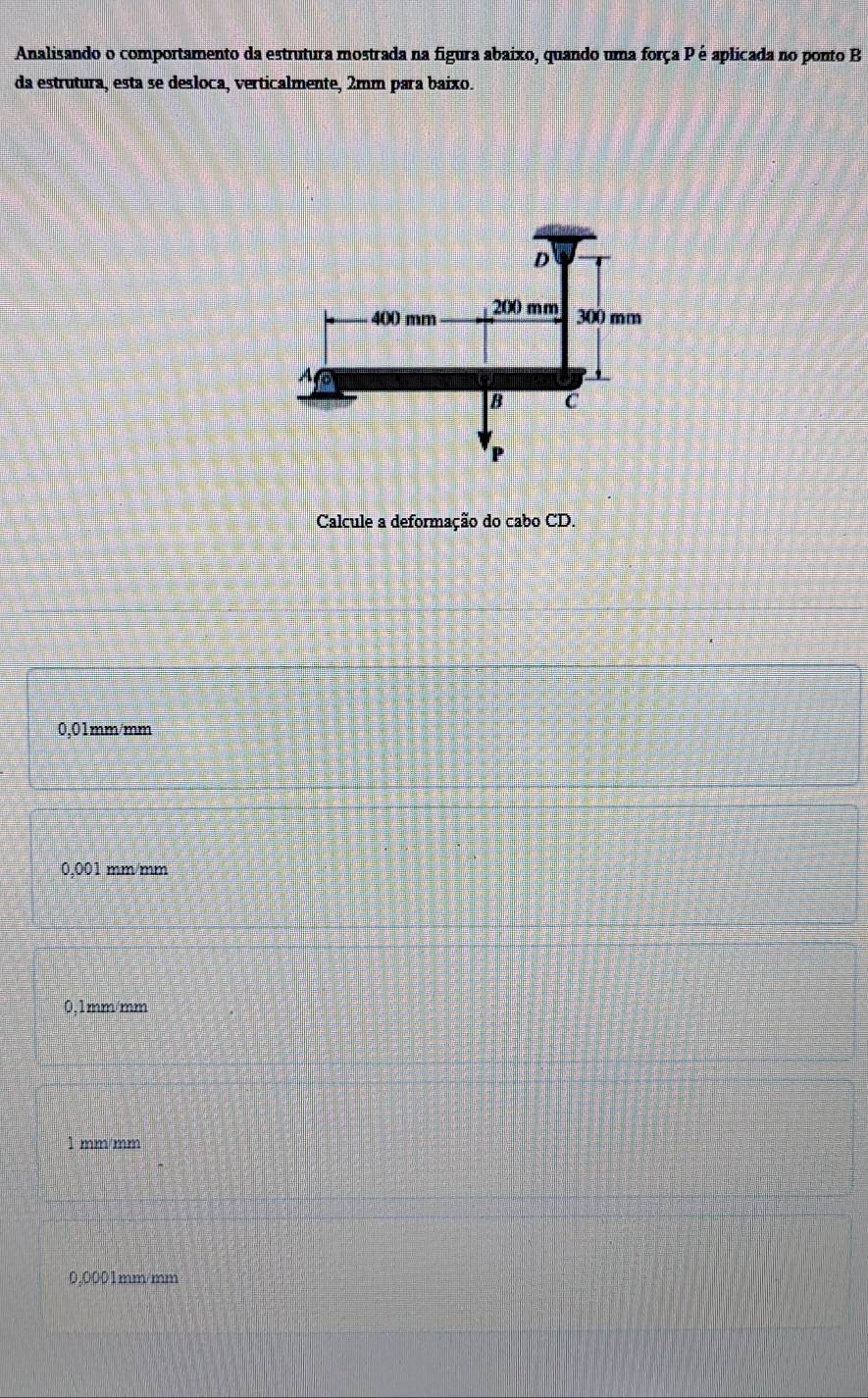 Analisando o comportamento da estrutura mostrada na figura abaixo, quando uma força P é aplicada no ponto B
da estrutura, esta se desloca, verticalmente, 2mm para baixo.
Calcule a deformação do cabo CD.
0,01mm/mm
0,001 mm/mm
0.1mm/mm
mm/mm
0,0001mm/mm