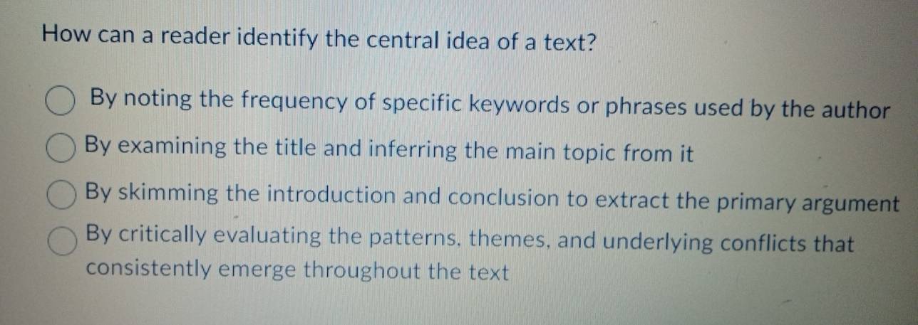 How can a reader identify the central idea of a text?
By noting the frequency of specific keywords or phrases used by the author
By examining the title and inferring the main topic from it
By skimming the introduction and conclusion to extract the primary argument
By critically evaluating the patterns, themes, and underlying conflicts that
consistently emerge throughout the text