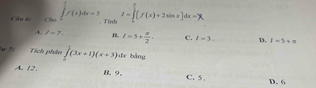 circ  
Câu 6: Cho ∈tlimits _0^((frac π)2)f(x)dx=5. Tính I=∈tlimits _0^((frac π)2)[f(x)+2sin x]dx=)
A. I=7. B. I=5+ π /2 .
C. I=3.
D. I=5+π
u 7: Tích phân ∈tlimits _0^1(3x+1)(x+3)dx bằng
A. 12. B. 9. C. 5.
D. 6