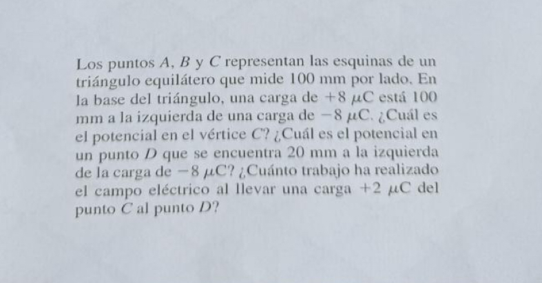 Los puntos A, B y C representan las esquinas de un 
triángulo equilátero que mide 100 mm por lado. En 
la base del triángulo, una carga de +8 μC está 100
mm a la izquierda de una carga de −8 μC. ¿Cuál es 
el potencial en el vértice C? ¿Cuál es el potencial en 
un punto D que se encuentra 20 mm a la izquierda 
de la carga de −8 μC? ¿Cuánto trabajo ha realizado 
el campo eléctrico al llevar una carga +2 μC del 
punto C al punto D?