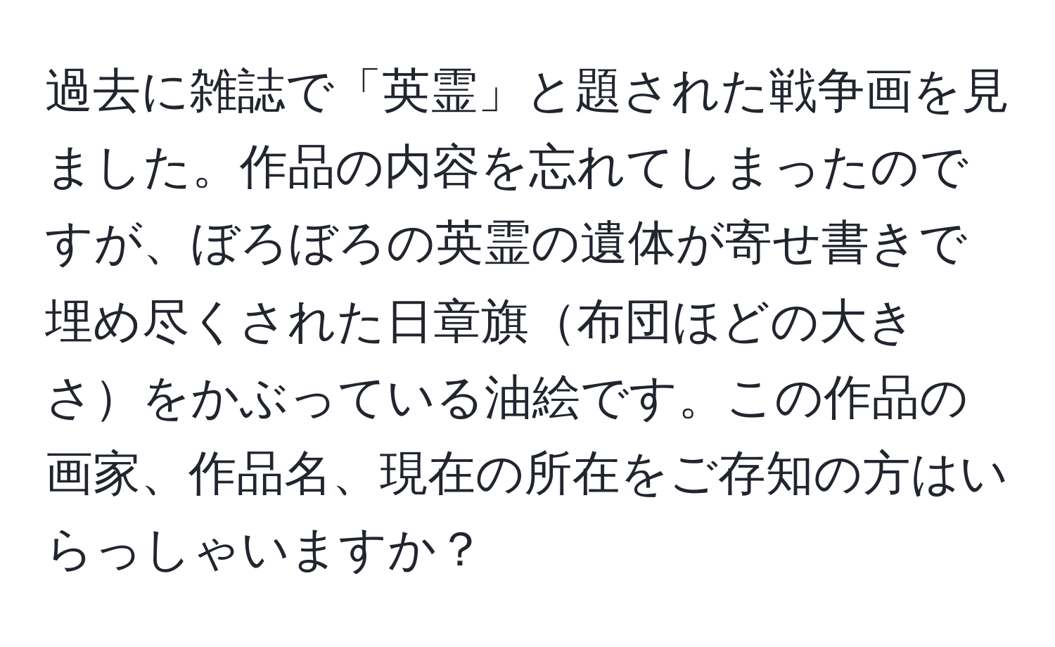 過去に雑誌で「英霊」と題された戦争画を見ました。作品の内容を忘れてしまったのですが、ぼろぼろの英霊の遺体が寄せ書きで埋め尽くされた日章旗布団ほどの大きさをかぶっている油絵です。この作品の画家、作品名、現在の所在をご存知の方はいらっしゃいますか？