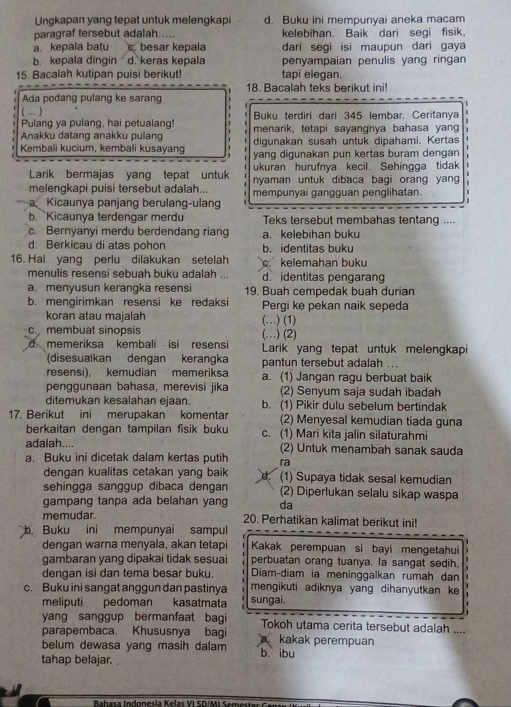 Ungkapan yang tepat untuk melengkapi d. Buku ini mempunyai aneka macam
paragraf tersebut adalah..... kelebihan. Baik dari segi fisik,
a. kepala batu c. besar kepala dari segi isi maupun dari gaya
b. kepala dingin d. keras kepala penyampaian penulis yang ringan 
15. Bacalah kutipan puisi berikut! tapi elegan.
18. Bacalah teks berikut ini!
Ada podang pulang ke sarang
( ... ) Buku terdiri dari 345 lembar. Ceritanya
Pulang ya pulang, hai petualang! menarik, tetapi sayangnya bahasa yan
Anakku datang anakku pulang
Kembali kucium, kembali kusayang digunakan susah untuk dipahami. Kertas
yang digunakan pun kertas buram dengan
ukuran hurufnya kecil. Sehingga tidak 1
Larik bermajas yang tepat untuk nyaman untuk dibaca bagi orang yan 
melengkapi puisi tersebut adalah... mempunyai gangguan penglihatan.
a. Kicaunya panjang berulang-ulang
b. Kicaunya terdengar merdu Teks tersebut membahas tentang ....
c. Bernyanyi merdu berdendang riang a.kelebihan buku
d. Berkicau di atas pohon b. identitas buku
16. Hal yang perlu dilakukan setelah c. kelemahan buku
menulis resensi sebuah buku adalah ... d. identitas pengarang
a. menyusun kerangka resensi 19. Buah cempedak buah durian
b. mengirimkan resensi ke redaksi Pergi ke pekan naik sepeda
koran atau majalah (…) (1)
c.membuat sinopsis (…) (2)
d. memeriksa kembali isi resensi Larik yang tepat untuk melengkapi
(disesuaikan dengan kerangka pantun tersebut adalah ...
resensi), kemudian memeriksa a. (1) Jangan ragu berbuat baik
penggunaan bahasa, merevisi jika (2) Senyum saja sudah ibadah
ditemukan kesalahan ejaan. b. (1) Pikir dulu sebelum bertindak
17. Berikut ini merupakan komentar (2) Menyesal kemudian tiada guna
berkaitan dengan tampilan fisik buku c. (1) Mari kita jalin silaturahmi
adalah.... (2) Untuk menambah sanak sauda
a. Buku ini dicetak dalam kertas putih ra
dengan kualitas cetakan yang baik d (1) Supaya tidak sesal kemudian
sehingga sanggup dibaca dengan (2) Diperlukan selalu sikap waspa
gampang tanpa ada belahan yang da
memudar.  20. Perhatikan kalimat berikut ini!
b Buku ini mempunyai sampul
dengan warna menyala, akan tetapi Kakak perempuan si bayi mengetahui
gambaran yang dipakai tidak sesuai perbuatan orang tuanya. la sangat sedih.
dengan isi dan tema besar buku. Diam-diam ia meninggalkan rumah dan
c. Buku ini sangat anggun dan pastinya mengikuti adiknya yang dihanyutkan ke 
meliputi pedoman kasatmata sungai.
yang sanggup bermanfaat bagi Tokoh utama cerita tersebut adalah ....
parapembaca. Khususnya bagi a. kakak perempuan
belum dewasa yang masih dalam b. ibu
tahap belajar.
Bahasa Indonesía Kelas VI SD/MI Semeste