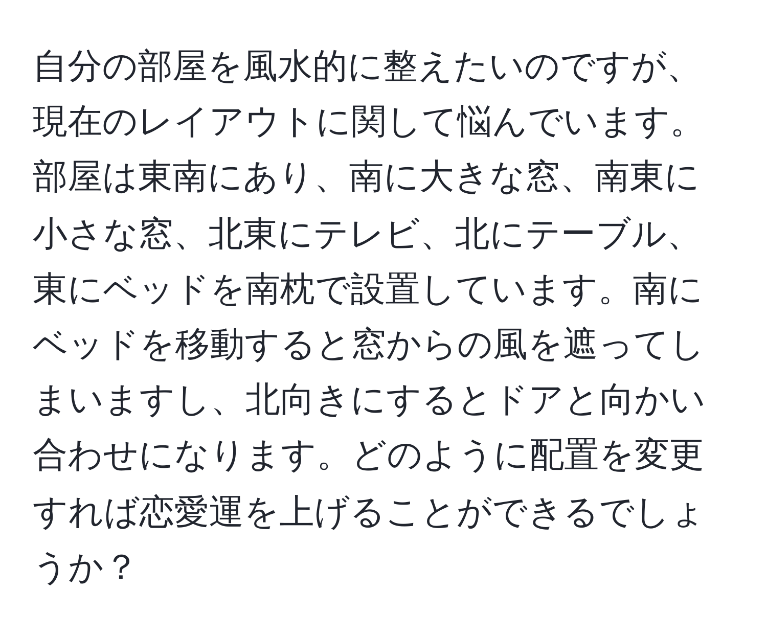 自分の部屋を風水的に整えたいのですが、現在のレイアウトに関して悩んでいます。部屋は東南にあり、南に大きな窓、南東に小さな窓、北東にテレビ、北にテーブル、東にベッドを南枕で設置しています。南にベッドを移動すると窓からの風を遮ってしまいますし、北向きにするとドアと向かい合わせになります。どのように配置を変更すれば恋愛運を上げることができるでしょうか？