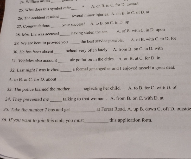 William insists_
25. What does this symbol refer_ ? A. on B. to C. for D. toward
26. The accident resulted _several minor injuries. A. on B. in C. of D. at
27. Congratulations _your success! A. to B. on C. in D. up
28. Mrs. Liz was accused _having stolen the car. A. of B. with C. in D. upon
29. We are here to provide you _the best service possible. a A. of B. with C. to D. for
30. He has been absent _school very often lately. A. from B. on C. in D. with
31. Vehicles also account _air pollution in the cities. A. on B. at C. for D. in
32. Last night I was invited _a formal get-together and I enjoyed myself a great deal.
A. to B. at C. for D. about
33. The police blamed the mother_ neglecting her child. A. to B. for C. with D. of
34. They prevented me_ talking to that woman . A. from B. on C. with D. at
35. Take the number 7 bus and get _at Forest Road. A. up B. down C. off D. outside
36. If you want to join this club, you must_ this application form.