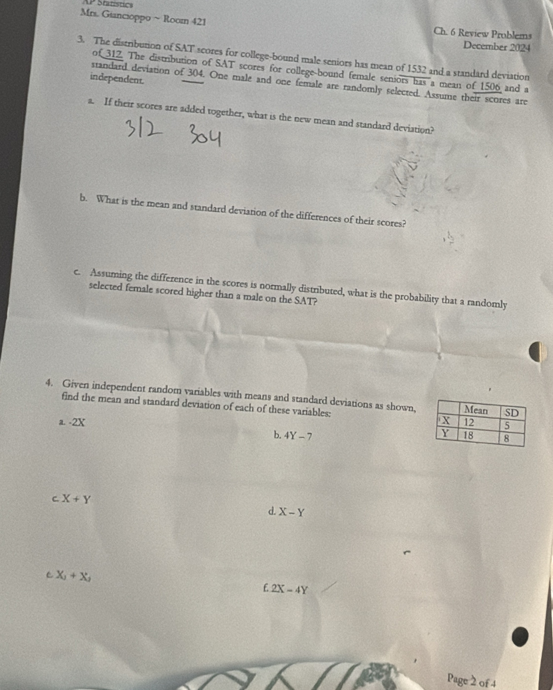 AP Statistics 
Mrs. Giancioppo ~ Room 421 Ch. 6 Review Problems 
December 2024 
3. The distribution of SAT scores for college-bound male seniors has mean of 1532 and a standard deviation 
of 312. The distribution of SAT scores for college-bound female seniors has a mean of 1506 and a 
independent. 
standard deviation of 304. One male and one female are randomly selected. Assume their scores are 
a. If their scores are added together, what is the new mean and standard deviation? 
b. What is the mean and standard deviation of the differences of their scores? 
c. Assuming the difference in the scores is normally distributed, what is the probability that a randomly 
selected female scored higher than a male on the SAT? 
4. Given independent random variables with means and standard deviations as shown, 
find the mean and standard deviation of each of these variables: 
a. -2x
b. 4Y-7
C. X+Y
d. X-Y
C X_3+X_2
£2X-4Y
Page 2 of 4