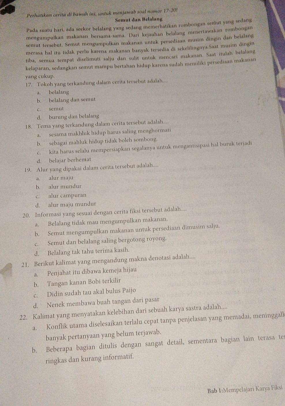 Perhatikan cerita di bawah ini, untuk menjawab soal nomor 17-20!
Semut dan Belalang
Pada suatu hari, ada seekor belalang yang sedang memerhatikan rombongan semut yang sedang
mengumpulkan makanan bersama-sama. Darí kejauhan belalang menertawakan rombongan
semut tersebut. Semut mengumpulkan makanan untuk persediaan musim dingin dan belalang
merasa hal itu tidak perlu karena makanan banyak tersedia di sekelilingnya.Saat musim dingin
tiba, semua tempat diselimuti salju dan sulit untuk mencari makanan. Saat itulah belalang
kelaparan, sedangkan semut mampu bertahan hidup karena sudah memiliki persediaan makanan
yang cukup.
17. Tokoh yang terkandung dalam cerita tersebut adalah....
a. belalang
b. belalang dan semut
c. semut
d. burung dan belalang
18. Tema yang terkandung dalam cerita tersebut adalah....
a.' sesama makhluk hidup harus saling menghormati
b. sebagai mahluk hidup tidak boleh sombong.
c. kita harus selalu mempersiapkan segalanya untuk mengantisipasi hal buruk terjadi
d. belajar berhemat
19. Alur yang dipakai dalam cerita tersebut adalah....
a. alur maju
b. alur mundur
c. alur campuran
d. alur maju mundur
20. Informasi yang sesuai dengan cerita fiksi tersebut adalah....
a. Belalang tidak mau mengumpulkan makanan.
b. Semut mengumpulkan makanan untuk persediaan dimusim salju.
c. Semut dan belalang saling bergotong royong.
d. Belalang tak tahu terima kasih.
21. Berikut kalimat yang mengandung makna denotasi adalah....
a. Penjahat itu dibawa kemeja hijau
b. Tangan kanan Bobi terkilir
c. Didin sudah tau akal bulus Paijo
d. Nenek membawa buah tangan dari pasar
22. Kalimat yang menyatakan kelebihan dari sebuah karya sastra adalah....
a. Konflik utama diselesaikan terlalu cepat tanpa penjelasan yang memadai, meninggall
banyak pertanyaan yang belum terjawab.
b. Beberapa bagian ditulis dengan sangat detail, sementara bagian lain terasa ter
ringkas dan kurang informatif.
Bab 1:Mempelajari Karya Fiksi