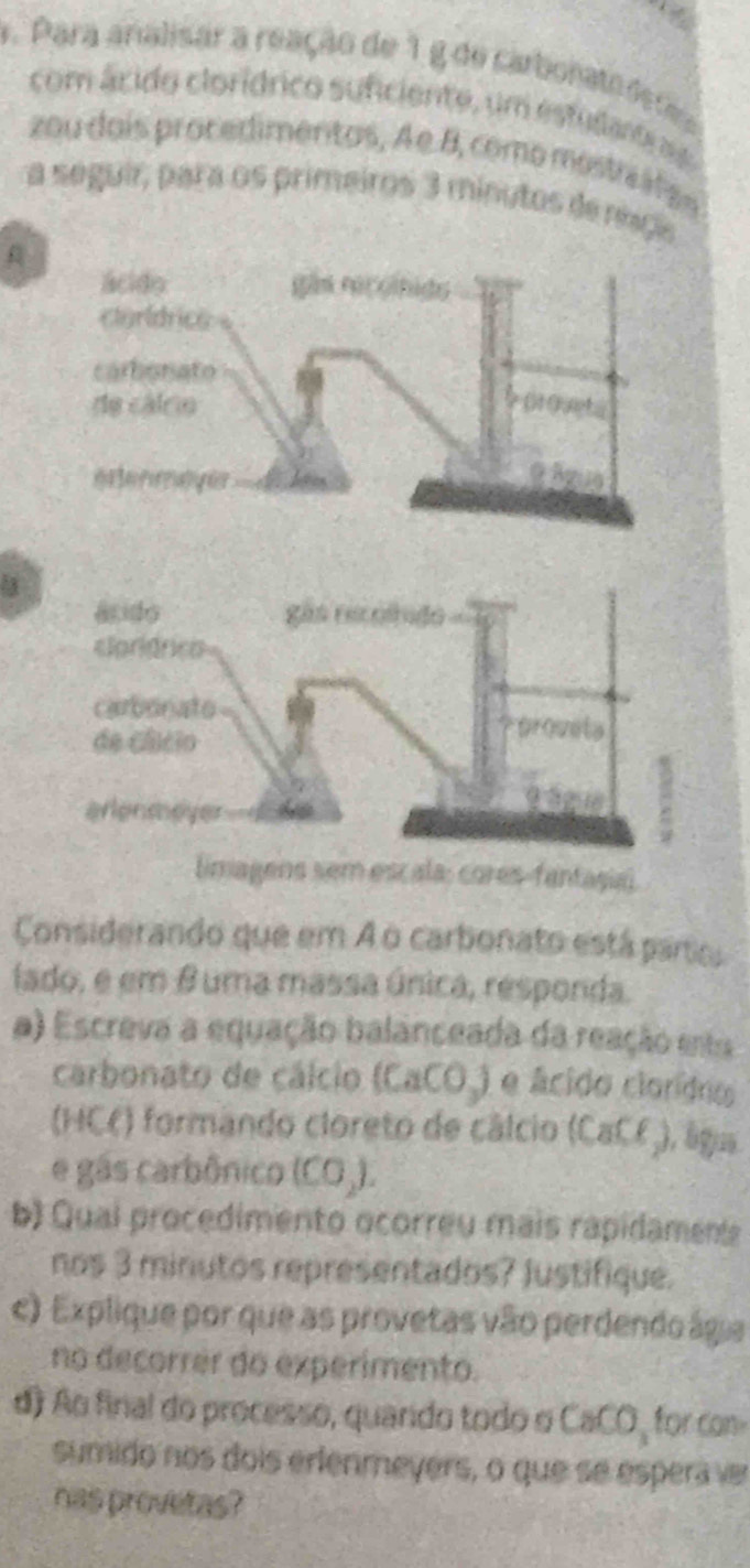 Para analisar a reação de 1 g de carbonata ds de 
com ácido clorídrico suficiente, um estudante a 
zou dois procedimentos, A e. 8, como mostre ál ae 
a seguir, para os primeiros 3 minutos de nç 
limagens sem escala: cores-fantaşia) 
Considerando que em A o carbonato está paro 
iado, e em θ uma massa única, responda. 
a) Escreva a equação balanceada da reação ents 
carbonato de cálcio (CaCO_3) e ácido clorídro 
(HC() formando cloreto de cálcio (CaCf), ágia 
e gás carbônico (CO.). 
b) Qual procedimento ocorreu mais rapidament 
nos 3 minutos representados? Justifique. 
c) Explique por que as provetas vão perdendo ágia 
no decorrer do experimento. 
d) Ao final do processo, quardo todo o CaCO, for co 
sumido nos dois erfenmeyers, o que se espera ver 
has provetas?