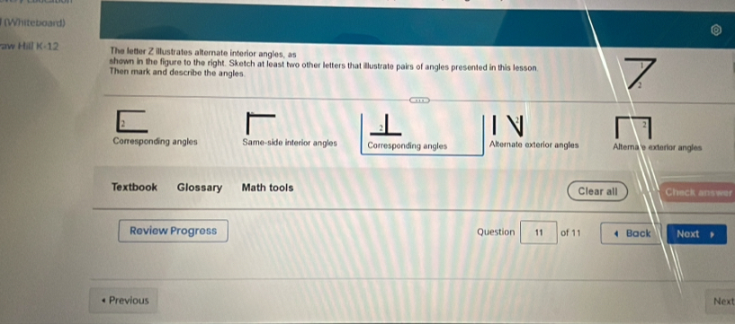(Whiteboard)
aw Hill K-12 The letter Z illustrates alternate interior angles, as
shown in the figure to the right. Sketch at least two other letters that illustrate pairs of angles presented in this lesson
Then mark and describe the angles
2
Corresponding angles Same-side interior angles Corresponding angles Alternate exterior angles Alterna e exterior angles
Textbook Glossary Math tools Clear all Check answer
Review Progress Question 11 of 11 Back Next 
Previous Next