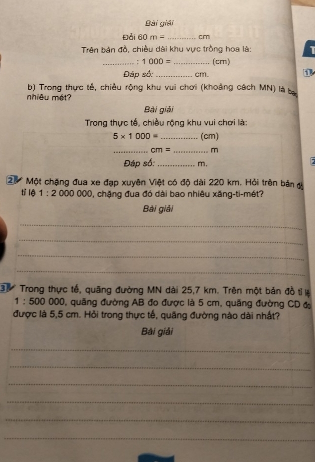 Bài giải 
Đỗi 60m= _ cm
Trên bản đồ, chiều dài khu vực trồng hoa là: I 
_. 1000= _(cm) 
Đáp số: _ cm. 
0 
b) Trong thực tế, chiều rộng khu vui chơi (khoảng cách MN) là ba 
nhiêu mét? 
Bài giải 
Trong thực tế, chiều rộng khu vui chơi là:
5* 1000= _(cm) 
_ cm= _ m
Đáp số: _ m. 
20 Một chặng đua xe đạp xuyên Việt có độ dài 220 km. Hỏi trên bản đ 
tỉ lệ 1:2 000000 0, chặng đua đó dài bao nhiêu xăng-ti-mét? 
Bài giải 
_ 
_ 
_ 
_ 
3. Trong thực tế, quãng đường MN dài 25,7 km. Trên một bản đồ tỉ lệ
1:500 000 , quãng đường AB đo được là 5 cm, quãng đường CD đ 
được là 5,5 cm. Hỏi trong thực tế, quãng đường nào dài nhất? 
Bài giải 
_ 
_ 
_ 
_ 
_ 
_